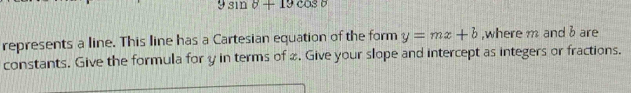 9sin 8+19cos θ
represents a line. This line has a Cartesian equation of the form y=mx+b ,where m and b are 
constants. Give the formula for y in terms of 2. Give your slope and intercept as integers or fractions.