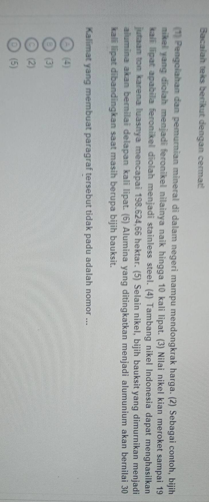 Bacalah teks berikut dengan cermat!
(1) Pengolahan dan pemurnian mineral di dalam negeri mampu mendongkrak harga. (2) Sebagai contoh, bijih
nikel yang diolah menjadi feronikel nilainya naik hingga 10 kali lipat. (3) Nilai nikel kian meroket sampai 19
kali lipat apabila feronikel diolah menjadi stainless steel. (4) Tambang nikel Indonesia dapat menghasilkan
jutaan ton karena luasnya mencapai 198.624, 66 hektar. (5) Selain nikel, bijih bauksit yang dimurnikan menjadi
alumina akan bernilai delapan kali lipat. (6) Alumina yang ditingkatkan menjadi alumunium akan bernilai 30
kali lipat dibandingkan saat masih berupa bijih bauksit.
Kalimat yang membuat paragraf tersebut tidak padu adalah nomor ...
A (4)
(3)
C (2)
D (5)