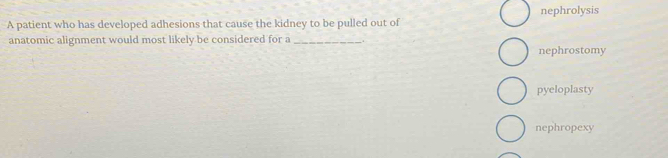 A patient who has developed adhesions that cause the kidney to be pulled out of nephrolysis
anatomic alignment would most likely be considered for a _.
nephrostomy
pyeloplasty
nephropexy