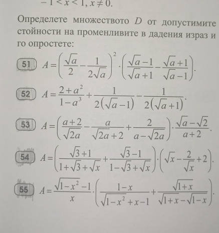 -1 , x!= 0. 
Определете множеството Р от допустимите 
стойности на променливите в дадения израз и 
ro oпрocтeтe: 
51 A=( sqrt(a)/2 - 1/2sqrt(a) )^2· ( (sqrt(a)-1)/sqrt(a)+1 - (sqrt(a)+1)/sqrt(a)-1 ). 
52 A= (2+a^2)/1-a^3 + 1/2(sqrt(a)-1) - 1/2(sqrt(a)+1) . 
53 A=( (a+2)/sqrt(2a) - a/sqrt(2a)+2 + 2/a-sqrt(2a) )·  (sqrt(a)-sqrt(2))/a+2 . 
54 A=( (sqrt(3)+1)/1+sqrt(3)+sqrt(x) + (sqrt(3)-1)/1-sqrt(3)+sqrt(x) )· (sqrt(x)- 2/sqrt(x) +2). 
55 A= (sqrt(1-x^2)-1)/x · ( (1-x)/sqrt(1-x^2)+x-1 + (sqrt(1+x))/sqrt(1+x)-sqrt(1-x) ).