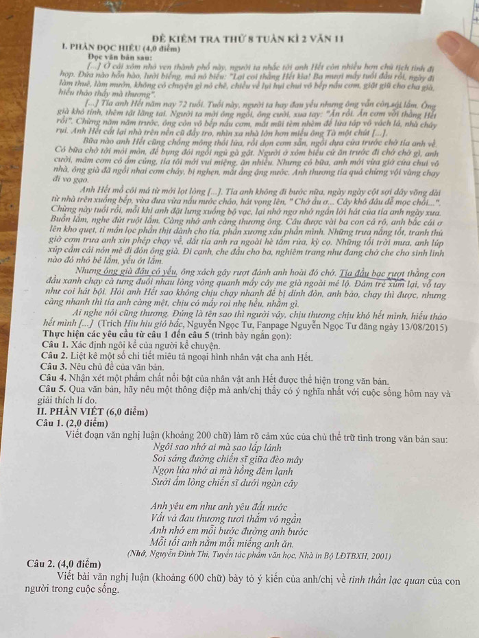 Để kiêm tra thứ 8 tuàn kì 2 văn 11
I. PHẢN ĐQC HIÊU (4,0 diểm)
Đọc văn bản sau:
[] Ở cải xôm nhà ven thành phố này, người ta nhắc tới anh Hết côn nhiều hơn chủ tịch tình đi
hop. Đứa nào hỗn hào, lười biếng, mã nó biểu: 'Lại coi thằng Hết kia! Ba mượi máy tuổi đầu rồi, ngày đi
làm thuê, làm mướn, không có chuyện gì nó chē, chiều về lui hui chui vô bếp nấu cơm, giặt giữ cho cha già,
hiếu thảo thấy mà thương'.
[-] Tia anh Hết năm nay 72 tuổi. Tuổi này, người ta hay đau yếu nhưng ông vẫn côn sải lấm. Ông
già khô tính, thêm tật lãng tai. Người ta mời ông ngồi, ông cười, xua tay: "Ấn rồi. Ấn cơm với thằng Hết
rồi'. Chừng năm năm trước, ông còn vô bếp nấu cơm, mắt mũi tèm nhèm để lữa tấp vô vách lá, nhà chây
rui. Anh Hết cất lại nhà trên nền cũ đẩy tro, nhìn xa nhà lớn hơn miều ông Tà một chút [-.-]
Bữa nào anh Hết cũng chồng mông thổi lửa, rỗi dọn cơm sẵn, ngổi dựa cửa trước chờ tía anh về
Có bữa chờ tởi mỏi mòn, để bụng đôi ngồi ngũ gà gật. Người ở xôm biểu cứ ăn trước đi chở chở gì, anh
cười, mãm cơm có ấm củng, tía tôi mới vui miệng, ăn nhiều. Nhưng có bữa, anh mới vừa giớ cứa chui vô
nhà, ông già đã ngồi nhai cơm chảy, bị nghẹn, mắt ẳng ậng nước. Ảnh thương tía quả chứng vội vàng chạy
đi vo gạo.
Anh Hết mồ côi má từ mới lọt lỏng [...]. Tia anh không đi bước nữa, ngày ngày cột sợi dây vỡng dài
từ nhà trên xuống bếp, vừa đưa vừa nấu nước cháo, hát vọng lên, ' Chở ẩu ơ... Cây khô đầu đễ mọc chồi..."
Chừng này tuổi rồi, mỗi khi anh đặt lưng xuống bộ vạc, lại nhớ ngơ nhớ ngần lời hát của tía anh ngày xưa.
Buồn lầm, nghe đứt ruột lắm. Càng nhớ anh càng thương ông. Cầu được vài ba con cá rô, anh bắc cái ơ
lên kho quẹt, tỉ mần lọc phần thịt dành cho tia, phần xương xấu phần mình. Những trưa nắng tốt, tranh thứ
giờ cơm trưa anh xin phép chạy về, dắt tia anh ra ngoài hè tấm rừa, kỳ cọ. Những tối trời mưa, anh lúp
xúp cầm cải nón mê đi đôn ông già. Đi cạnh, che đầu cho ba, nghiêm trang như đang chở che cho sinh lĩnh
nào đó nhỏ bé lắm, yếu ớt lắm.
Nhưng ông già đầu có yểu, ông xách gậy rượt đánh anh hoài đô chớ. Tịa đầu bạc rượt thằng con
đầu xanh chạy cà tưng đuổi nhau lòng vòng quanh mấy cây me già ngoài mé lộ. Đám trẻ xúm lại, vỗ tay
như coi hát bội. Hỏi anh Hết sao không chịu chạy nhanh để bị dính đòn, anh bảo, chạy thì được, nhưng
càng nhanh thì tia anh càng mệt, chịu có mấy roi nhẹ hều, nhằm gì.
Ai nghe nói cũng thương. Đúng là tên sao thì người vậy, chịu thương chịu khó hết mình, hiểu thảo
hết mình [...] (Trích Hiu hiu gió bắc, Nguyễn Ngọc Tư, Fanpage Nguyễn Ngọc Tư đăng ngày 13/08/2015)
Thực hiện các yêu cầu từ câu 1 đến câu 5 (trình bày ngắn gọn):
Câu 1. Xác định ngôi kể của người kể chuyện.
Câu 2. Liệt kê một số chi tiết miêu tả ngoại hình nhân vật cha anh Hết.
Câu 3. Nệu chủ đề của văn bản.
Câu 4. Nhận xét một phẩm chất nổi bật của nhân vật anh Hết được thể hiện trong văn bản.
Câu 5. Qua văn bản, hãy nêu một thông điệp mà anh/chị thấy có ý nghĩa nhất với cuộc sống hôm nay và
giải thích lí do.
II. PHÀN VIÉT (6,0 điểm)
Câu 1. (2,0 điểm)
Viết đoạn văn nghị luận (khoảng 200 chữ) làm rõ cảm xúc của chủ thể trữ tình trong văn bản sau:
Ngôi sao nhớ ai mà sao lấp lánh
Soi sáng đường chiến sĩ giữa đèo mây
Ngọn lửa nhớ ai mà hồng đêm lạnh
Sưởi ẩm lòng chiến sĩ dưới ngàn cây
Anh yêu em như anh yêu đất nước
Vất và đau thương tươi thắm vô ngần
Anh nhớ em mỗi bước đường anh bước
Mỗi tối anh nằm mỗi miếng anh ăn.
(Nhớ, Nguyễn Đình Thi, Tuyển tác phẩm văn học, Nhà in Bộ LĐTBXH, 2001)
Câu 2. (4,0 điểm)
Viết bài văn nghị luận (khoảng 600 chữ) bày tỏ ý kiến của anh/chị về tinh thần lạc quan của con
người trong cuộc sống.