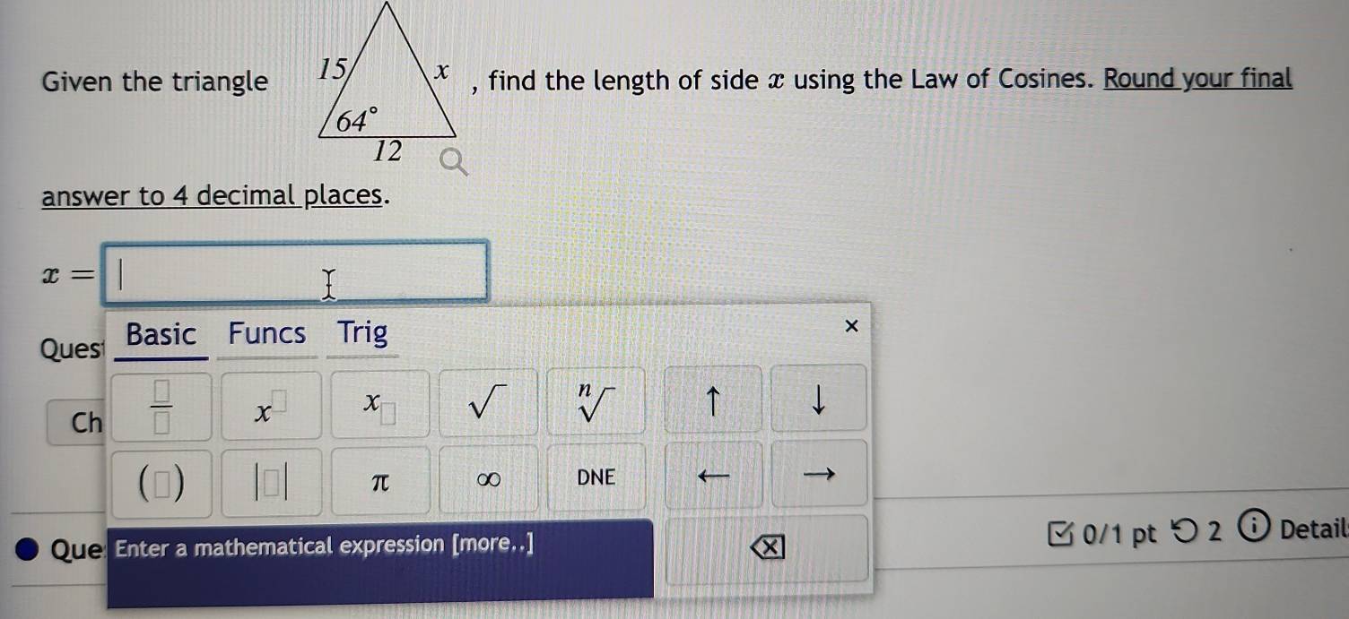 Given the triangle , find the length of side x using the Law of Cosines. Round your final
answer to 4 decimal places.
x=
Ques Basic Funcs Trig
          
Ch  □ /□  
x x sqrt() sqrt[n]() ↑
□)
π ∞ DNE
Que Enter a mathematical expression [more..]  0/1 pt つ2 Detail