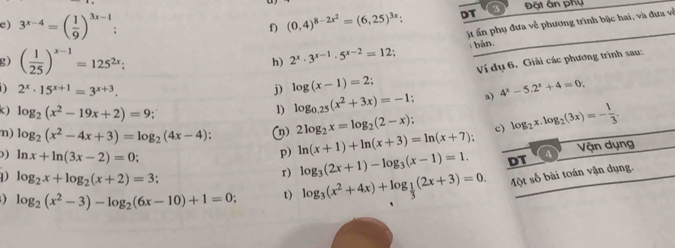 3^(x-4)=( 1/9 )^3x-1 (0,4)^8-2x^2=(6,25)^3x; DT 3 Đặt ân phụ
f)
ất ấn phụ đưa về phương trình bậc hai, và đưa và
bản.
g) ( 1/25 )^x-1=125^(2x); h) 2^x· 3^(x-1)· 5^(x-2)=12
D 2^x· 15^(x+1)=3^(x+3).
j) log (x-1)=2; Ví dụ 6. Giải các phương trình sau:
k) log _2(x^2-19x+2)=9;
1) log _0.25(x^2+3x)=-1; a) 4^x-5.2^x+4=0;
m) log _2(x^2-4x+3)=log _2(4x-4); () 2log _2x=log _2(2-x); c) log _2x.log _2(3x)=- 1/3 .
) ln x+ln (3x-2)=0;
p) ln (x+1)+ln (x+3)=ln (x+7); Vận dụng
r) log _3(2x+1)-log _3(x-1)=1. DT 4
1) log _2x+log _2(x+2)=3 log _3(x^2+4x)+log _ 1/3 (2x+3)=0. Một số bài toán vận dụng.
log _2(x^2-3)-log _2(6x-10)+1=0; t)