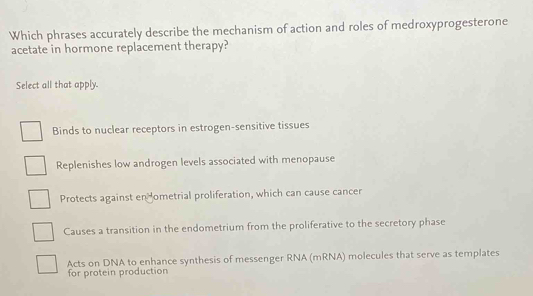 Which phrases accurately describe the mechanism of action and roles of medroxyprogesterone
acetate in hormone replacement therapy?
Select all that apply.
Binds to nuclear receptors in estrogen-sensitive tissues
Replenishes low androgen levels associated with menopause
Protects against en ometrial proliferation, which can cause cancer
Causes a transition in the endometrium from the proliferative to the secretory phase
Acts on DNA to enhance synthesis of messenger RNA (mRNA) molecules that serve as templates
for protein production