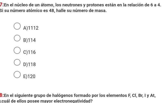 7:En el núcleo de un átomo, los neutrones y protones están en la relación de 6 a 4.
Si su número atómico es 48, halle su número de masa.
A) 1112
B) 114
C) 116
D) 118
E) 120
:En el siguiente grupo de halógenos formado por los elementos F, Cl, Br, I y At,
¿ cuál de ellos posee mayor electroneqatividad?