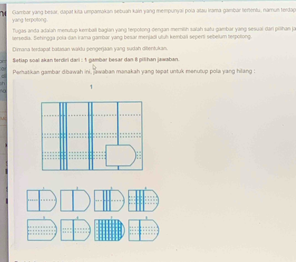Gambar yang besar, dapat kita umpamakan sebuah kain yang mempunyai pola atau irama gambar tertentu, namun terdap 
yang terpotong. 
Tugas anda adalah menutup kembali bagian yang terpotong dengan memilih salah satu gambar yang sesuai dari pilihan ja 
tersedia. Sehingga pola dan irama gambar yang besar menjadi utuh kembali seperti sebelum terpotong. 
Dimana terdapat batasan waktu pengerjaan yang sudah ditentukan. 
m Setiap soal akan terdiri dari : 1 gambar besar dan 8 pilihan jawaban. 
ar Perhatikan gambar dibawah ini, jawaban manakah yang tepat untuk menutup pola yang hilang : 
di
h
1
na
Mc
5