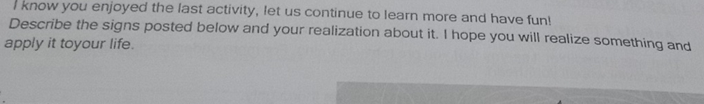 know you enjoyed the last activity, let us continue to learn more and have fun! 
Describe the signs posted below and your realization about it. I hope you will realize something and 
apply it toyour life.