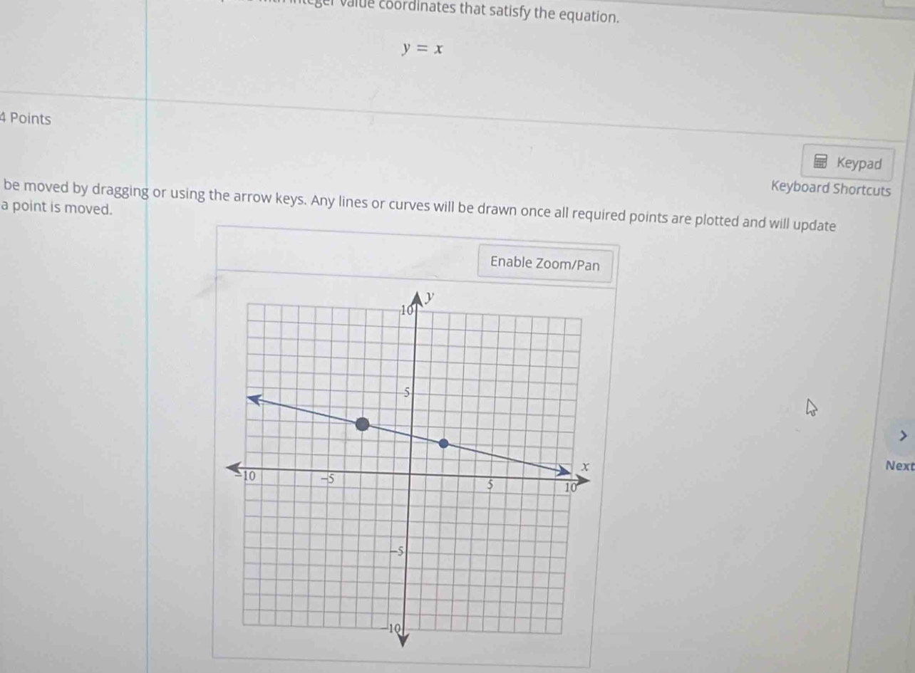 ger valde coordinates that satisfy the equation.
y=x
4 Points 
Keypad 
Keyboard Shortcuts 
be moved by dragging or using the arrow keys. Any lines or curves will be drawn once all required points are plotted and will update 
a point is moved. 
Enable Zoom/Pan 
Next