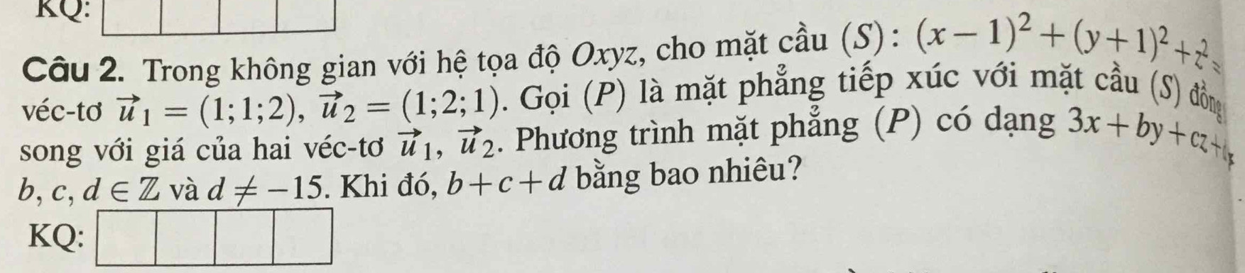 KQ: 
Câu 2. Trong không gian với hệ tọa độ Oxyz, cho mặt cầu (S): (x-1)^2+(y+1)^2+z^2=
véc-tơ vector u_1=(1;1;2), vector u_2=(1;2;1). Gọi (P) là mặt phẳng tiếp xúc với mặt cầu (S) đồng 
song với giá của hai véc-tơ vector u_1, vector u_2. Phương trình mặt phẳng (P) có dạng 3x+by+cz+b
b. c,d∈ Z và d!= -15. Khi đó, b+c+d bằng bao nhiêu? 
KQ: