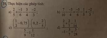 Thực hiện các phép tính: 
a)  2/5 + (-1)/6 - 3/4 - (-2)/3 ; b)  7/10 - (-3)/4 + (-5)/6 - 1/5 + (-2)/3 ; 
c frac ( 1/2 -0,75)· (0,2- 2/5 ) 5/9 -1 1/12 ; d frac  2/3 + 2/7 - 1/14 -1- 3/7 + 3/28 .