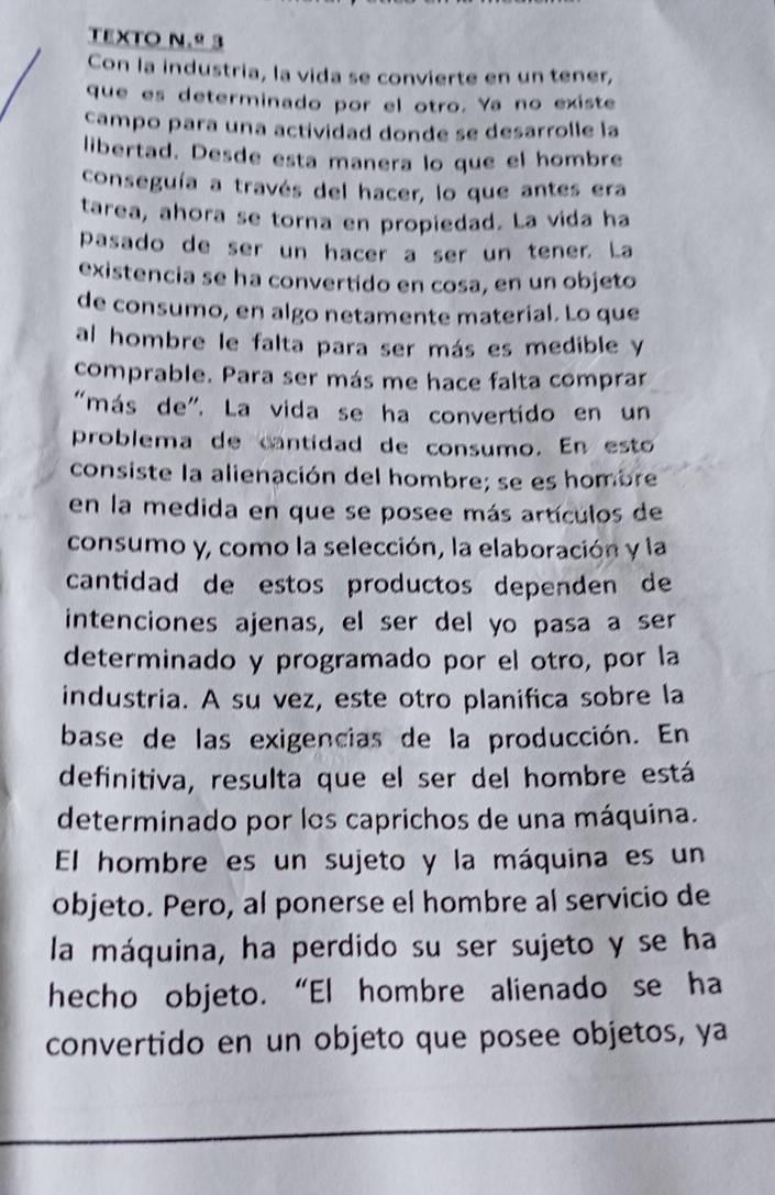 TEXTO N.º 3 
Con la industria, la vida se convierte en un tener, 
que es determinado por el otro. Ya no existe 
campo para una actividad donde se desarrolle la 
libertad. Desde esta manera lo que el hombre 
conseguía a través del hacer, lo que antes era 
tarea, ahora se torna en propiedad. La vida ha 
pasado de ser un hacer a ser un tener. La 
existencia se ha convertido en cosa, en un objeto 
de consumo, en algo netamente material. Lo que 
al hombre le falta para ser más es medible y 
comprable. Para ser más me hace falta comprar 
"más de". La vida se ha convertido en un 
problema de cantidad de consumo. En esto 
consiste la alienación del hombre; se es hombre 
en la medida en que se posee más artículos de 
consumo y, como la selección, la elaboración y la 
cantidad de estos productos dependen de 
intenciones ajenas, el ser del yo pasa a ser 
determinado y programado por el otro, por la 
industria. A su vez, este otro planifica sobre la 
base de las exigencias de la producción. En 
definitiva, resulta que el ser del hombre está 
determinado por los caprichos de una máquina. 
El hombre es un sujeto y la máquina es un 
objeto. Pero, al ponerse el hombre al servicio de 
la máquina, ha perdido su ser sujeto y se ha 
hecho objeto. “El hombre alienado se ha 
convertido en un objeto que posee objetos, ya