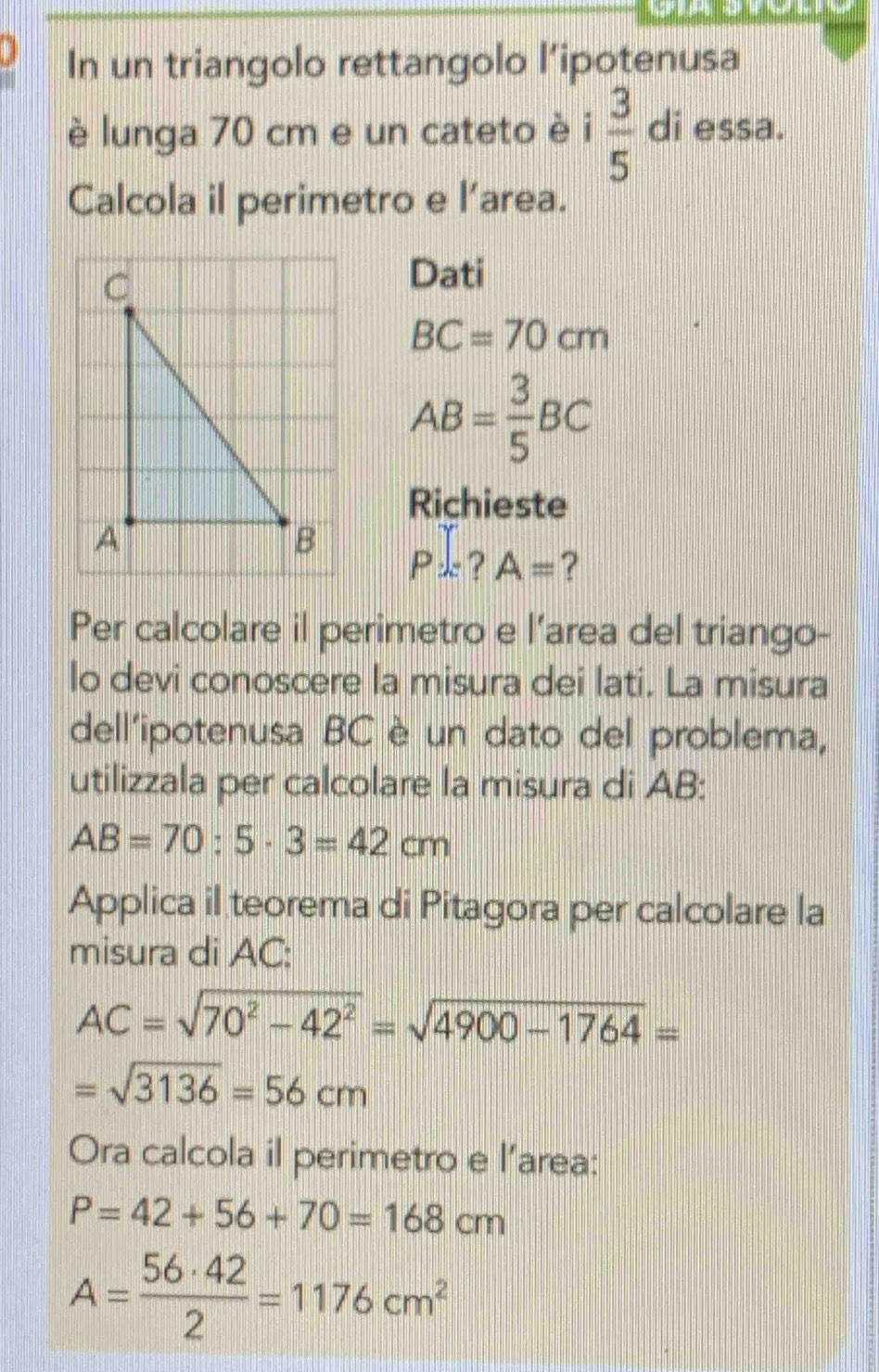 In un triangolo rettangolo l’ipotenusa 
è lunga 70 cm e un cateto è  3/5  di essa. 
Calcola il perimetro e l’area. 
Dati
BC=70cm
AB= 3/5 BC
Richieste
P.?A= ? 
Per calcolare il perimetro e l’area del triango- 
lo devi conoscere la misura dei lati. La misura 
dell'ipotenusa BC è un dato del problema, 
utilizzala per calcolare la misura di AB :
AB=70:5· 3=42cm
Applica il teorema di Pitagora per calcolare la 
misura di AC :
AC=sqrt(70^2-42^2)=sqrt(4900-1764)=
=sqrt(3136)=56cm
Ora calcola il perimetro e l’area:
P=42+56+70=168cm
A= 56· 42/2 =1176cm^2