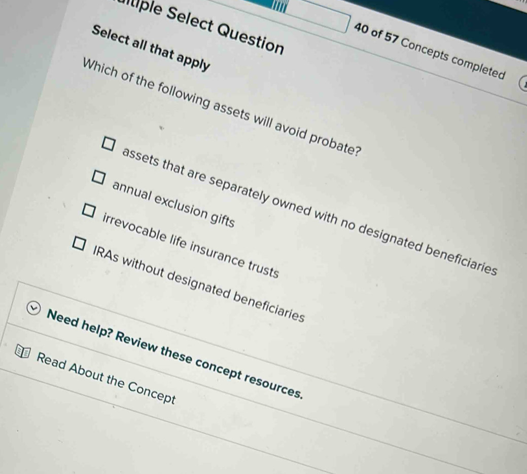 a
e elect Question
Select all that apply
40 of 57 Concepts completed
Which of the following assets will avoid probate
annual exclusion gifts
ssets that are separately owned with no designated beneficiarie
irrevocable life insurance trusts
RAs without designated beneficiaries
Need help? Review these concept resources
Read About the Concept