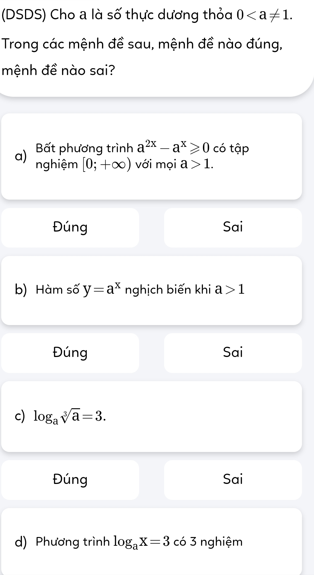 (DSDS) Cho a là số thực dương thỏa 0. 
Trong các mệnh đề sau, mệnh đề nào đúng,
mệnh đề nào sai?
Bất phương trình a^(2x)-a^x≥slant 0 có tập
a) nghiệm [0;+∈fty ) với mọi a>1.
Đúng Sai
b) Hàm số y=a^x nghịch biến khi a>1
Đúng Sai
c) log _asqrt[3](a)=3.
Đúng Sai
d) Phương trình log _aX=3 có 3 nghiệm