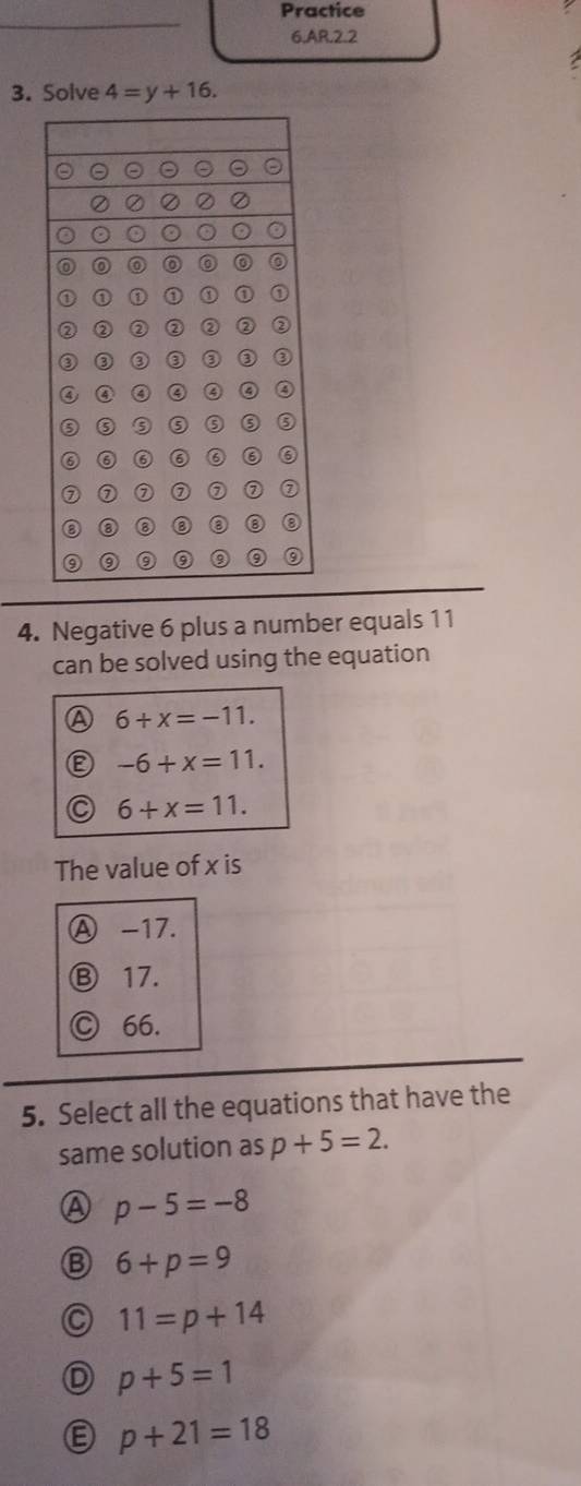 Practice
6.AR.2.2
3. Solve 4=y+16. 
4. Negative 6 plus a number equals 11
can be solved using the equation
A 6+x=-11.
-6+x=11.
C 6+x=11. 
The value of x is
Ⓐ -17.
Ⓑ 17.
Ⓒ 66.
5. Select all the equations that have the
same solution as p+5=2.
A p-5=-8
B 6+p=9
C 11=p+14
D p+5=1
p+21=18