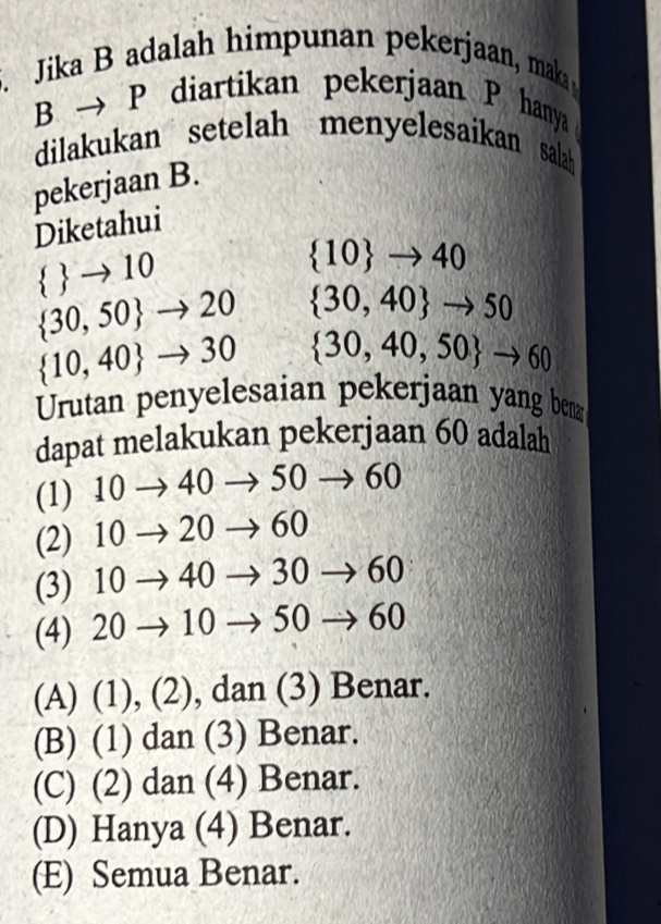 Jika B adalah himpunan pekerjaan, maka
Bto P diartikan pekerjaan P hanya
diliakukan setelah menyelesaikan salah
pekerjaan B.
Diketahui
  to 10
 10 to 40
 30,50 to 20  30,40 to 50
 10,40 to 30  30,40,50 to 60
Urutan penyelesaian pekerjaan yang ben
dapat melakukan pekerjaan 60 adalah
(1) 10 → 40 → 50 → 60
(2) 10 → 20 → 60
(3) 10 → 40 → 30 → 60
(4) 20 → 10 → 50 → 60
(A) (1), (2), dan (3) Benar.
(B) (1) dan (3) Benar.
(C) (2) dan (4) Benar.
(D) Hanya (4) Benar.
(E) Semua Benar.