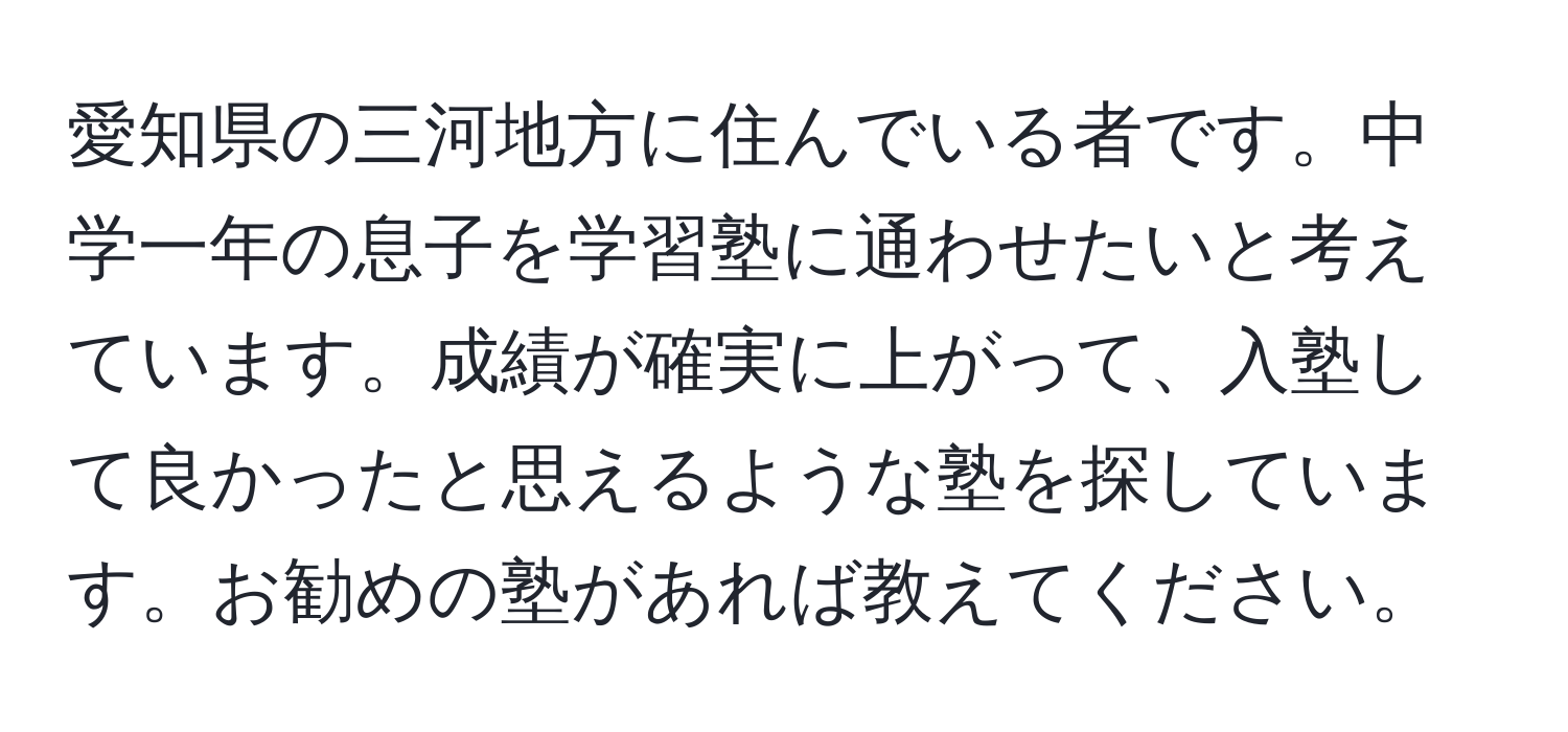 愛知県の三河地方に住んでいる者です。中学一年の息子を学習塾に通わせたいと考えています。成績が確実に上がって、入塾して良かったと思えるような塾を探しています。お勧めの塾があれば教えてください。