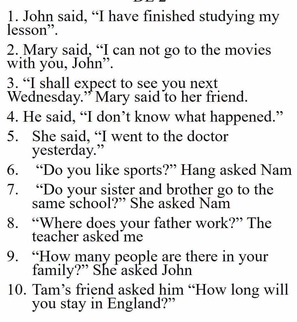 John said, “I have finished studying my 
lesson”. 
2. Mary said, “I can not go to the movies 
with yőu, John”. 
3. “I shall expect to see you next 
Wednesday.” Mary said to her friend. 
4. He said, “I don’t know what happened.” 
5. She said, “I went to the doctor 
yesterday.” 
6. “Do you like sports?” Hang asked Nam 
7. “Do your sister and brother go to the 
same school?” She asked Nam 
8. “Where does your father work?” The 
teacher asked me 
9. “How many people are there in your 
family?” She asked John 
10. Tam’s friend asked him “How long will 
you stay in England?”