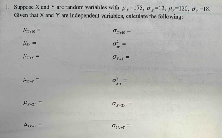 Suppose X and Y are random variables with mu _X=175, sigma _X=12, mu _Y=120, sigma _Y=18. 
Given that X and Y are independent variables, calculate the following:
mu _x+10=
sigma _X+10=
mu _sy=
sigma _(sr)^2=
mu _X+Y=
sigma _x+y=
mu _X-Y=
sigma _(x-r)^2=
mu _X-2Y=
sigma _X-2Y=
mu _3x+Y=
sigma _3x+Y=