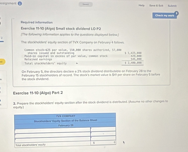 Assignment Saved Help Save & Exit Submit 
3 
Check my wark 
Required information 
Exercise 11-10 (Algo) Small stock dividend LO P2
[The following information applies to the questions displayed below.] 
2 
The stockholders' equity section of TVX Company on February 4 follows. 
Common stock- $25 par value, 150,000 shares authorized, 57,000
shares issued and outstanding 
Paid-in capital in excess of par value, common stock beginarrayr 51,425,080 429,080 546,080 hline 52,400,000endarray
Retained earnings 
ed Total stockholders' equity 
On February 5, the directors declare a 2% stock dividend distributable on February 28 to the 
February 15 stockholders of record. The stock's market value is $41 per share on February 5 before 
the stock dividend. 
Exercise 11-10 (Algo) Part 2 
2, Prepare the stockholders' equity section after the stock dividend is distributed. (Assume no other changes to 
equity.)