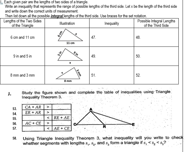 Each given pair are the lengths of two sides of a triangle.
Write an inequality that represents the range of possible lengths of the third side. Let x be the length of the third side
and write down the correct units of measurement.
Thces for the se
J. Study the figure shown and complete the table of inequalities using Triangle
Inequality Theorem 3.
53.
54.
55.
56.
57.
58. Using Triangle Inequality Theorem 3, what inequality will you write to check
whether segments with lengths s_1,s_2, and s_3 form a triangle if s_1