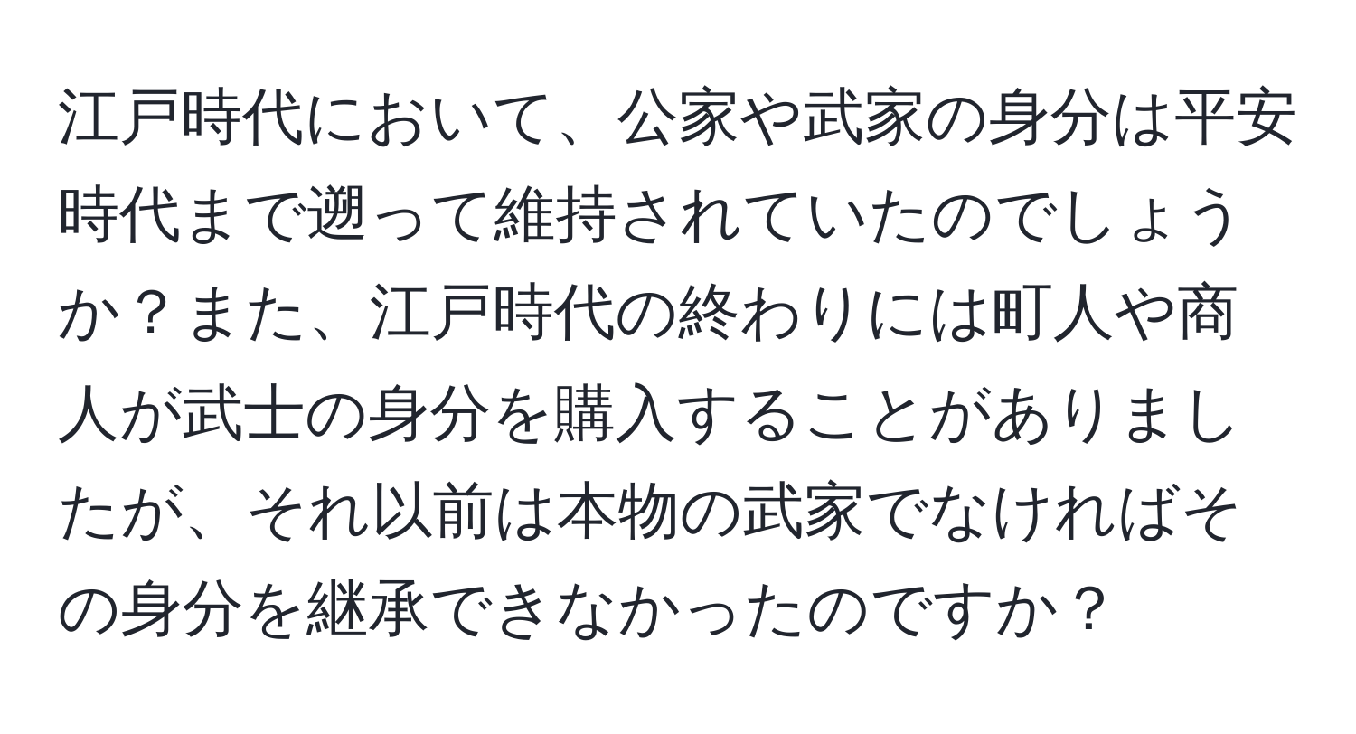 江戸時代において、公家や武家の身分は平安時代まで遡って維持されていたのでしょうか？また、江戸時代の終わりには町人や商人が武士の身分を購入することがありましたが、それ以前は本物の武家でなければその身分を継承できなかったのですか？