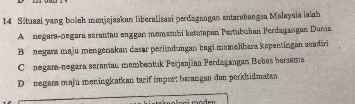 Situasi yang boleh menjejaskan liberalisasi perdagangan antarabangsa Malaysia ialah
A £ negara-negara serantau enggan mematuhi ketetapan Pertubuhan Perdagangan Dunia
Bü negara maju mengenakan dasar perlindungan bagi memelihara kepentingan sendiri
C £ negara-negara serantau membentuk Perjanjian Perdagangan Bebas bersama
D negara maju meningkatkan tarif import barangan dan perkhidmatan