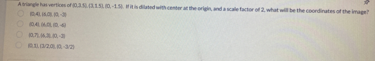 A triangle has vertices of (0,3.5), (3,1.5), (0,-1.5). If it is dilated with center at the origin, and a scale factor of 2, what will be the coordinates of the image?
(0,4), (6,0), (0,-3)
(0,4), (6,0), (0,-6)
(0,7), (6,3), (0,-3)
(0,1),(3/2,0), (0,-3/2)