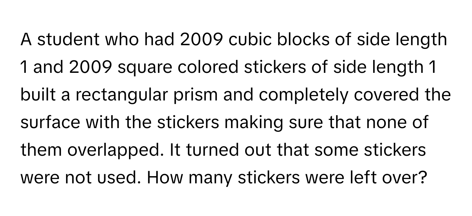 A student who had 2009 cubic blocks of side length 1 and 2009 square colored stickers of side length 1 built a rectangular prism and completely covered the surface with the stickers making sure that none of them overlapped. It turned out that some stickers were not used. How many stickers were left over?