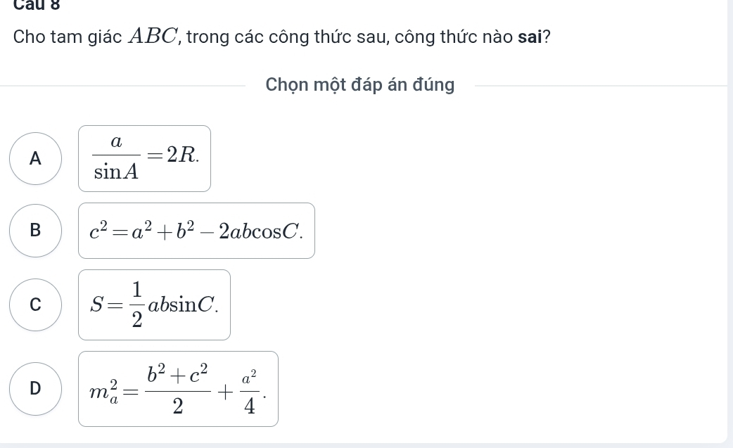 Cau 8
Cho tam giác ABC, trong các công thức sau, công thức nào sai?
Chọn một đáp án đúng
A  a/sin A =2R.
B c^2=a^2+b^2-2abcos C.
C S= 1/2 absin C.
D m_a^(2=frac b^2)+c^22+ a^2/4 .