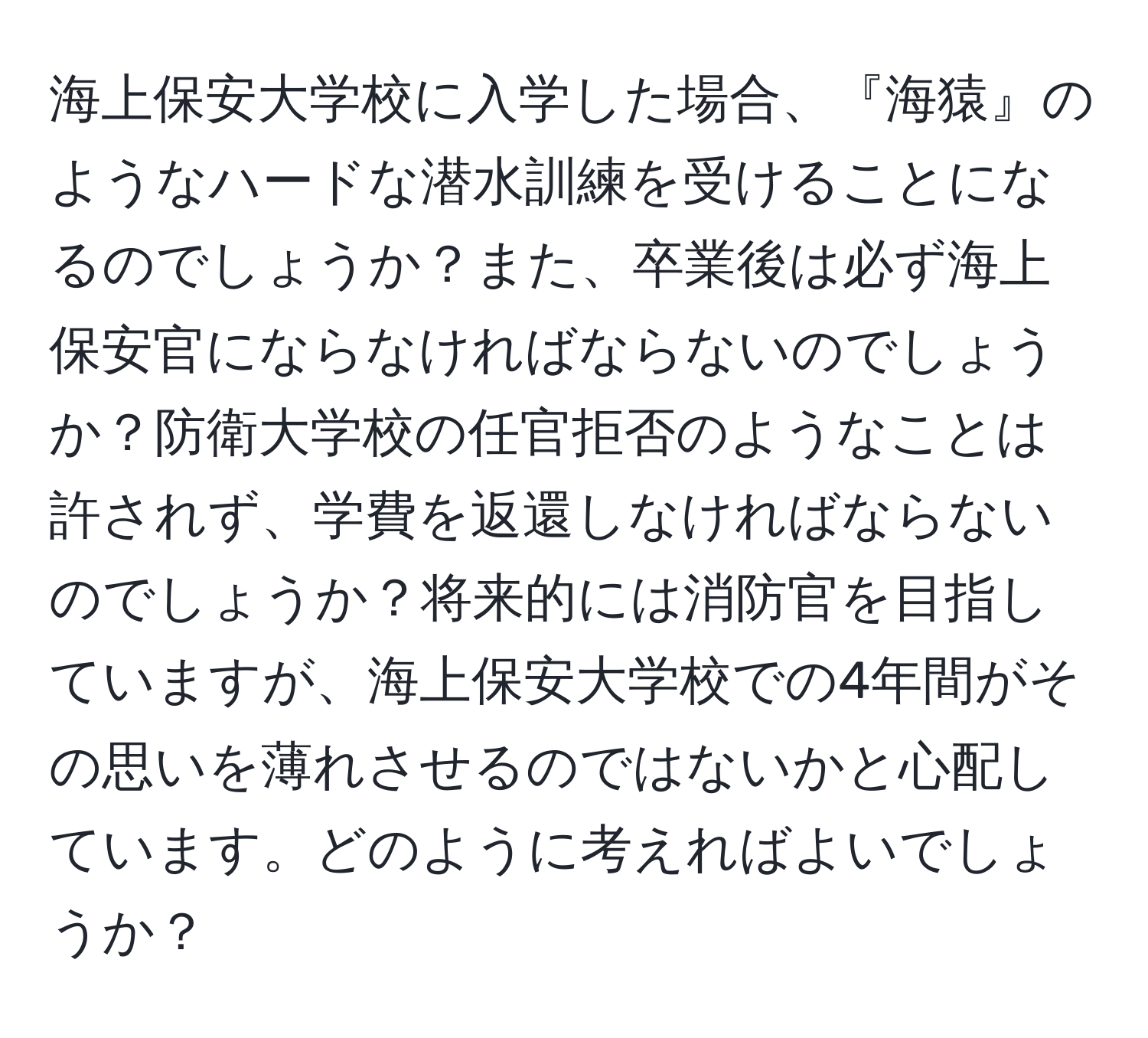 海上保安大学校に入学した場合、『海猿』のようなハードな潜水訓練を受けることになるのでしょうか？また、卒業後は必ず海上保安官にならなければならないのでしょうか？防衛大学校の任官拒否のようなことは許されず、学費を返還しなければならないのでしょうか？将来的には消防官を目指していますが、海上保安大学校での4年間がその思いを薄れさせるのではないかと心配しています。どのように考えればよいでしょうか？