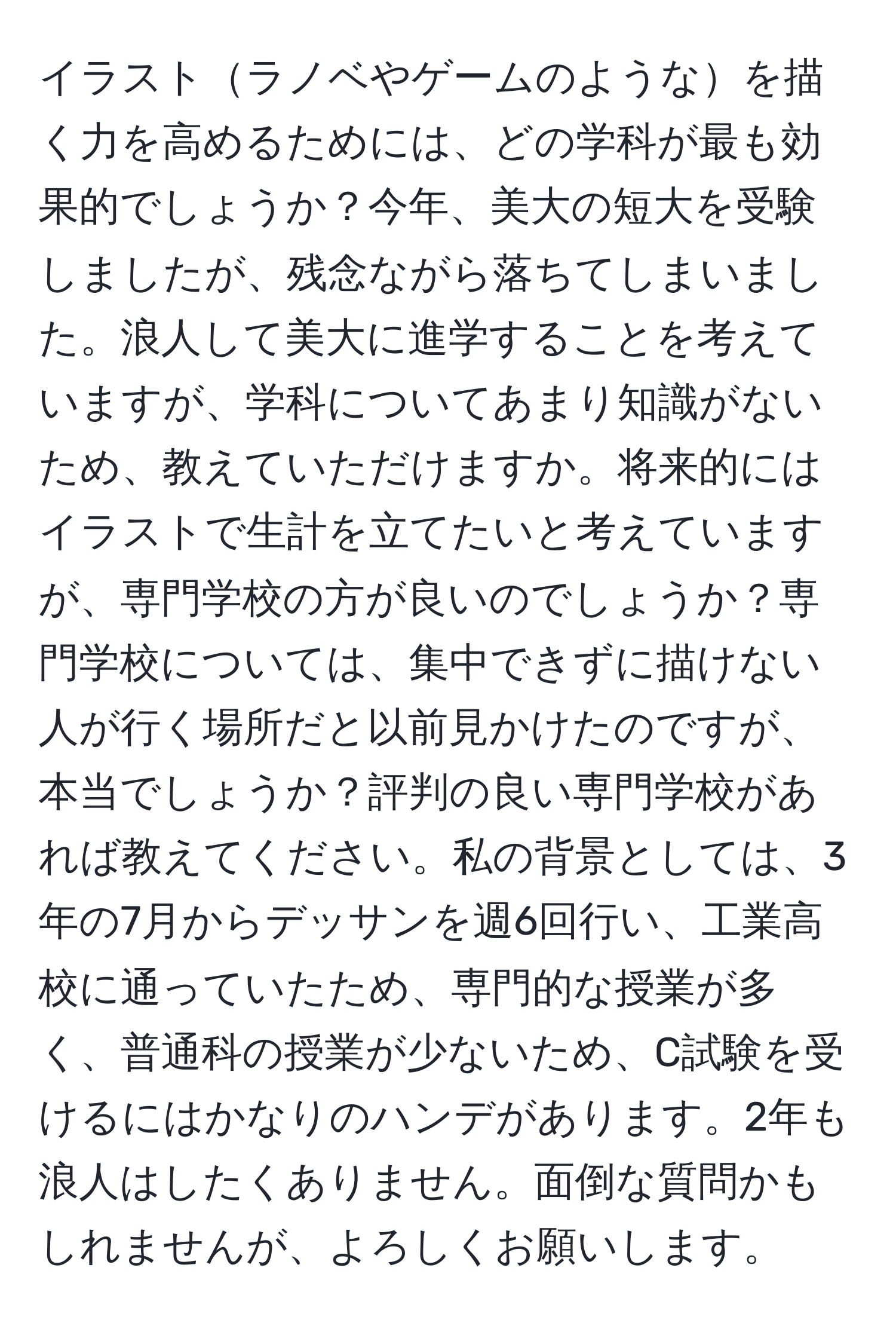 イラストラノベやゲームのようなを描く力を高めるためには、どの学科が最も効果的でしょうか？今年、美大の短大を受験しましたが、残念ながら落ちてしまいました。浪人して美大に進学することを考えていますが、学科についてあまり知識がないため、教えていただけますか。将来的にはイラストで生計を立てたいと考えていますが、専門学校の方が良いのでしょうか？専門学校については、集中できずに描けない人が行く場所だと以前見かけたのですが、本当でしょうか？評判の良い専門学校があれば教えてください。私の背景としては、3年の7月からデッサンを週6回行い、工業高校に通っていたため、専門的な授業が多く、普通科の授業が少ないため、C試験を受けるにはかなりのハンデがあります。2年も浪人はしたくありません。面倒な質問かもしれませんが、よろしくお願いします。