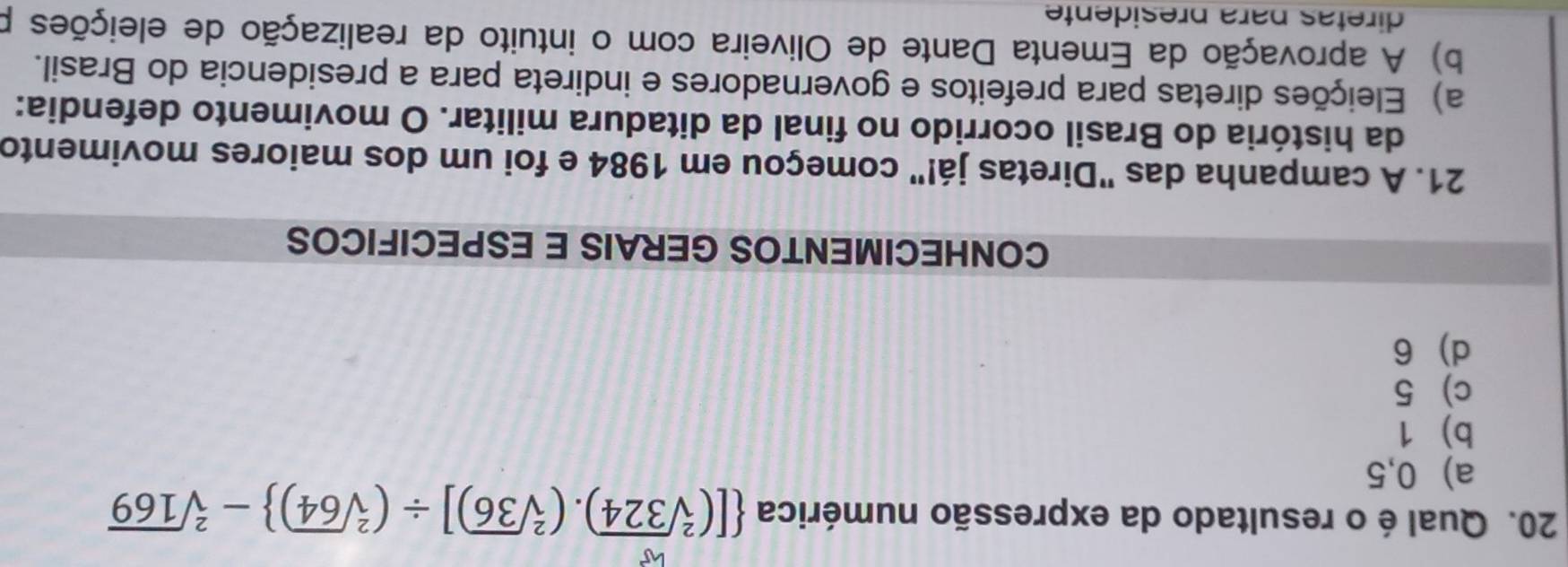 Qual é o resultado da expressão numérica  [(sqrt[2](324)).(sqrt[2](36))]/ (sqrt[2](64)) -sqrt[2](169)
a) 0,5
b) 1
c) 5
d) 6
CONHECIMENTOS GERAIS E ESPECIFICOS
21. A campanha das "Diretas já!" começou em 1984 e foi um dos maiores movimento
da história do Brasil ocorrido no final da ditadura militar. O movimento defendia:
a) Eleições diretas para prefeitos e governadores e indireta para a presidencia do Brasil.
b) A aprovação da Ementa Dante de Oliveira com o intuito da realização de eleições p
diretas para presidente