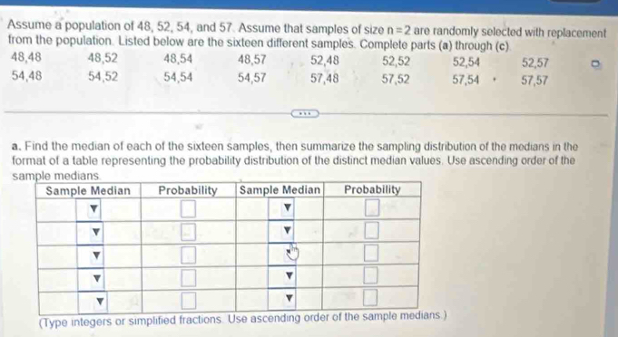 Assume a population of 48, 52, 54, and 57. Assume that samples of size n=2 are randomly selected with replacement
from the population. Listed below are the sixteen different samples. Complete parts (a) through (c)
48,48 48,52 48,54 48,57 52,48 52,52 52,54 52,57
54,48 54,52 54,54 54,57 57,48 57,52 57,54 . 57,57
a. Find the median of each of the sixteen samples, then summarize the sampling distribution of the medians in the
format of a table representing the probability distribution of the distinct median values. Use ascending order of the
(Type integers or simplified fractions. Use ascending