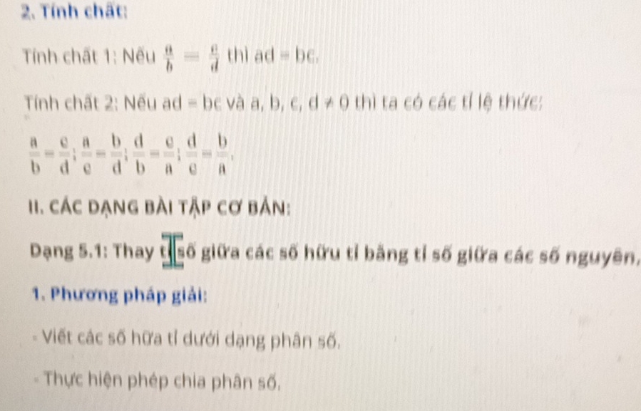 Tính chất: 
Tnh chất 1: Nếu  a/b = c/d  thì ad=bc. 
Tính chất 2: Nếu ad = bc và a, b, c, d!= 0 thì ta có các tí lệ thức:
 a/b = c/d ;  a/e = b/d ;  d/b = c/a ;  d/e = b/a , 
I. Các dạng bài tập cơ bản: 
Dạng 5.1: Thay 1|50 giữa các số hữu tỉ bằng tỉ số giữa các số nguyên, 
1. Phương pháp giải: 
Viết các số hữa tỉ dưới dạng phân số. 
Thực hiện phép chia phân số.