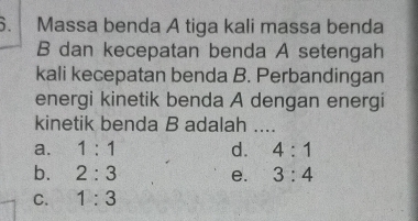 Massa benda A tiga kali massa benda
B dan kecepatan benda A setengah
kali kecepatan benda B. Perbandingan
energi kinetik benda A dengan energí
kinetik benda B adalah ....
a. 1:1 d. 4:1
b. 2:3 e. 3:4
C. 1:3