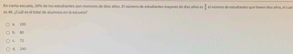 En cierta escuela, 20% de los estudiantes son menores de diez años. El número de estudiantes mayores de diez años es  2/3  el número de estudiantes que tienen diez años, el cual
es 48. ¿Cuál es el total de alumnos en la escuela?
a. 100
b. 80
C. T2
d. 240