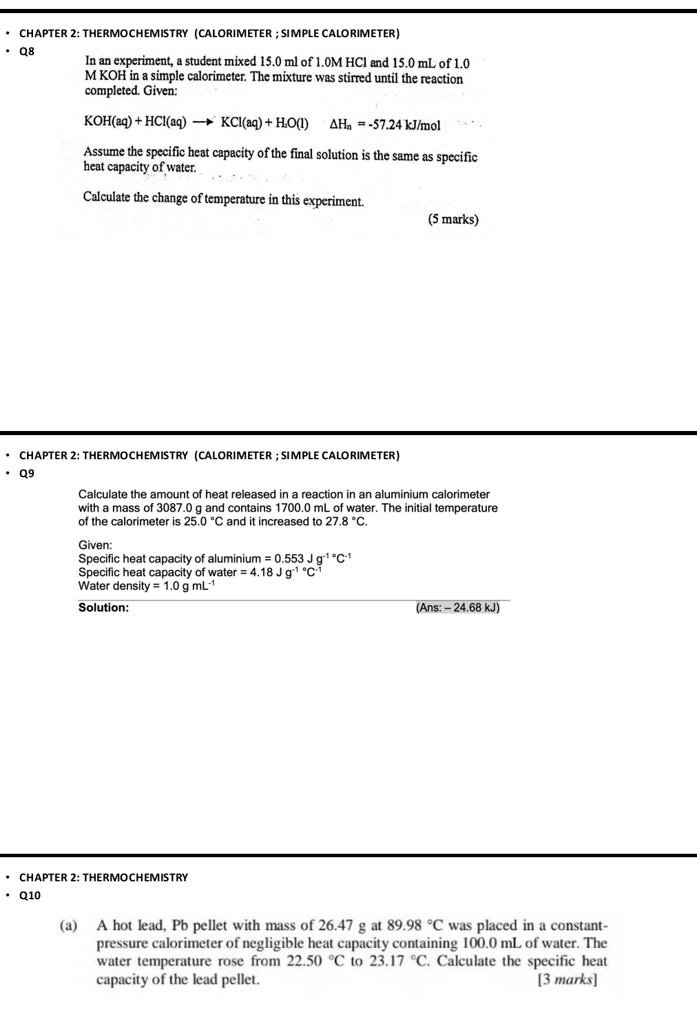 CHAPTER 2: THERMOCHEMISTRY (CALORIMETER ; SI MPLE CALORIMETER) 
Q8 
In an experiment, a student mixed 15.0 ml of 1.0M HCl and 15.0 mL of 1.0
M KOH in a simple calorimeter. The mixture was stirred until the reaction 
completed. Given:
KOH(aq)+HCl(aq)to KCl(aq)+H_2O(l) △ H_n=-57.24 kJ/mol
Assume the specific heat capacity of the final solution is the same as specific 
heat capacity of water. 
Calculate the change of temperature in this experiment. 
(5 marks) 
CHAPTER 2: THERMOCHEMISTRY (CALORIMETER ; SIMPLE CALORIMETER) 
Q9 
Calculate the amount of heat released in a reaction in an aluminium calorimeter 
with a mass of 3087.0 g and contains 1700.0 mL of water. The initial temperature 
of the calorimeter is 25.0°C and it increased to 27.8°C. 
Given: 
Specific heat capacity of aluminium =0.553Jg^(-1^circ)C^(-1)
Specific heat capacity of wate er=4.18Jg^(-1^circ)C^(-1)
Water densit ty=1.0gmL^(-1)
Solution: (Ans: - 24.68 kJ) 
CHAPTER 2: THERMOCHEMISTRY
Q10
(a) A hot lead, Pb pellet with mass of 26.47 g at 89.98°C was placed in a constant- 
pressure calorimeter of negligible heat capacity containing 100.0 mL of water. The 
water temperature rose from 22.50°C to 23.17°C. Calculate the specific heat 
capacity of the lead pellet. [3 marks]