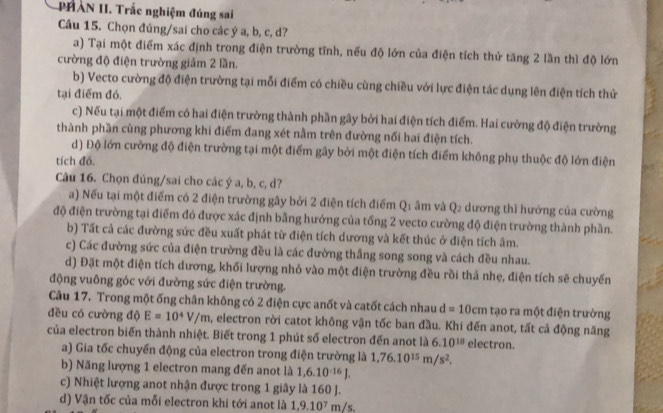 PHAN II. Trắc nghiệm đúng sai
Câu 15. Chọn đúng/sai cho các ý a, b, c, d?
a) Tại một điểm xác định trong điện trường tĩnh, nếu độ lớn của điện tích thử tăng 2 lần thì độ lớn
cường độ điện trường giảm 2 lần.
b) Vecto cường độ điện trường tại mỗi điểm có chiều cùng chiều với lực điện tác dụng lên điện tích thử
tại điểm đó,
c) Nếu tại một điểm có hai điện trường thành phần gây bởi hai điện tích điểm. Hai cường độ điện trường
thành phần cùng phương khi điểm đang xét nằm trên đường nối hai điện tích.
d) Độ lớn cường độ điện trường tại một điểm gây bởi một điện tích điểm không phụ thuộc độ lớn điện
tích đó.
Câu 16. Chọn đúng/sai cho các ý a, b, c, d?
a) Nếu tại một điểm có 2 điện trường gây bởi 2 điện tích điểm Q1 âm và Q₂ dương thì hướng của cường
độ điện trường tại điểm đó được xác định bằng hướng của tổng 2 vecto cường độ điện trường thành phần.
b) Tất cả các đường sức đều xuất phát từ điện tích dương và kết thúc ở điện tích âm.
c) Các đường sức của điện trường đều là các đường thắng song song và cách đều nhau.
d) Đặt một điện tích dương, khối lượng nhỏ vào một điện trường đều rồi thả nhẹ, điện tích sẽ chuyển
động vuông góc với đường sức điện trường.
Câu 17. Trong một ống chân không có 2 điện cực anốt và catốt cách nhau d=10cm tạo ra một điện trường
đều có cường độ E=10^4V/m , electron rời catot không vận tốc ban đầu. Khi đến anot, tất cả động năng
của electron biến thành nhiệt. Biết trong 1 phút số electron đến anot là 6.10^(18) electron.
a) Gia tốc chuyển động của electron trong điện trường là 1,76.10^(15)m/s^2.
b) Năng lượng 1 electron mang đến anot là 1,6.10^(-16)J.
c) Nhiệt lượng anot nhận được trong 1 giây là 160 J.
d) Vận tốc của mỗi electron khi tới anot là 1,9.10^7 m/s