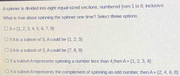 A spinner is divided into eight equal-sized sections, numbered from 1 to 8, inclusive.
What is true about spinning the spinner one time? Select three options.
S= 1,2,3,4,5,6,7,8
If A is a subset of S, A could be  1,2,3.
lf A is a subset of S, A could be  7,8,9.
If a subset A represents spinning a number less than 4,then A= 1,2,3,4.
If a subsetA represents the complement of spinning an odd number, then A= 2,4,6,8.