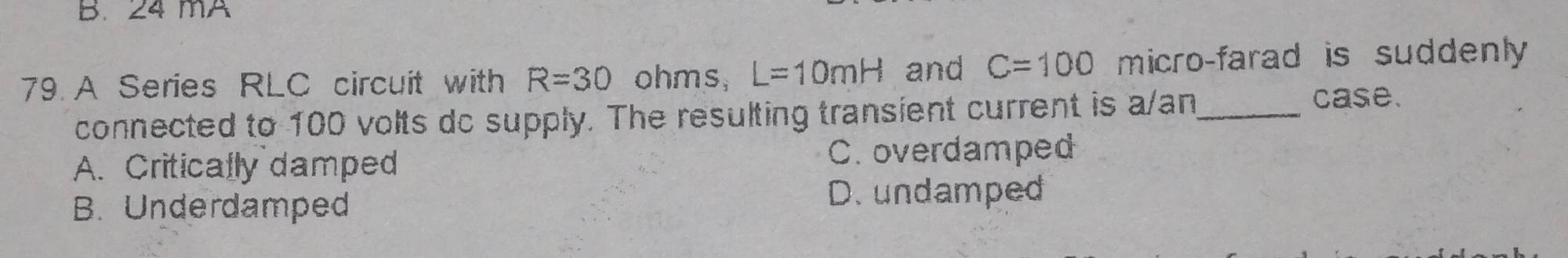 mA
79. A Series RLC circuit with R=30 ohms, L=10mH and C=100 micro-farad is suddenly
connected to 100 volts do supply. The resulting transient current is a/an_ case.
A. Critically damped C. overdamped
B. Underdamped
D.undamped