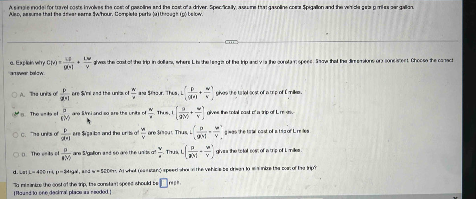 A simple model for travel costs involves the cost of gasoline and the cost of a driver. Specifically, assume that gasoline costs $p/gallon and the vehicle gets g miles per gallon.
Also, assume that the driver earns $w/hour. Complete parts (a) through (g) below.
c. Explain why C(v)= Lp/g(v) + Lw/v  gives the cost of the trip in dollars, where L is the length of the trip and v is the constant speed. Show that the dimensions are consistent. Choose the correct
answer below.
A. The units of  p/g(v)  are $/mi and the units of  w/v  are $/hour. Thus, L · ( p/g(v) + w/v ) gives the total cost of a trip of L miles.
B. The units of  p/g(v)  are $/mi and so are the units of  w/v  Thus, L ( p/g(v) + w/v ) gives the total cost of a trip of L miles.
C. The units of  p/g(v)  are $/gallon and the units of  w/v  are $/hour. Thus, L · ( p/g(v) + w/v ) gives the total cost of a trip of L miles.
D. The units of  p/g(v)  are $/gallon and so are the units of  w/v . Thus, L ( p/g(v) + w/v ) gives the total cost of a trip of L miles.
d. Let L=400mi p=$4/gal , and w=$20/hr. . At what (constant) speed should the vehicle be driven to minimize the cost of the trip?
To minimize the cost of the trip, the constant speed should be □ mph.
(Round to one decimal place as needed.)