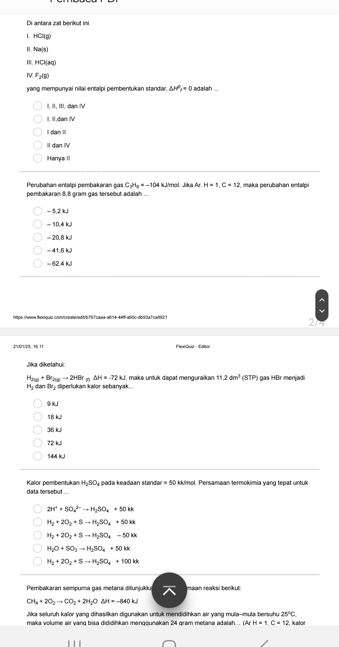 Di antara zat berikut ini
HCI(g)
II. Na(s)
III. HCl(aq)
IV. F_2(g)
yang mempunyai nilai entalpi pembentukan standar, △ H^0_f=0 adalah ...
, I, III, dan I
, II,dan IV
I dan II
II dan IV
Hanya II
Perubahan entalpi pembakaran gas C_3H_8=-104 kJ/mol. Jika Ar. H=1,C=12 , maka perubahan entalpi
pembakaran 8,8 gram gas tersebut adalah ...
- 5,2 kJ
- 10.4 kJ
- 20,8 kJ
− 41,6 kJ
- 62,4 kJ
https://www.flexiquiz.com/create/edit/b767caaa-a614-44ff-a60c-db93a7ca8921
214
21/01/25, 16.11 FlexiQuiz - Editor
Jika diketahui:
H_2(g)+Br_2(g)to 2HBr_(t)Delta H=-72kJ , maka untuk dapat menguraikan 11,2dm^3 (STP) gas HBr menjadi
H_2 dan Br₂diperlukan kalor sebanyak...
9 kJ
18 kJ
36 kJ
72 kJ
144 kJ
Kalor pembentukan H_2SO_4 pada keadaan standar = =50 kk/mol. Persamaan termokimia yang tepat untuk
data tersebut ..
2H^++SO_4^((2-)to H_2)SO_4+50kk
H_2+2O_2+Sto H_2SO_4+50kk
H_2+2O_2+Sto H_2SO_4-50kk
H_2O+SO_3to H_2SO_4+50kk
H_2+2O_2+Sto H_2SO_4+100kk
Pembakaran sempurna gas metana ditunjukka maan reaksi berikut:
CH_4+2O_2to CO_2+2H_2O △ H=-840kJ
Jika seluruh kalor yang dihasilkan digunakan untuk mendidihkan air yang mula-mula bersuhu 25^oC,
maka volume air yang bisa dididihkan menggunakan 24 gram metana adalah... (ArH=1,C=12, , kalor