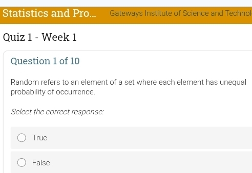 Statistics and Pro... Gateways Institute of Science and Technol
Quiz 1 - Week 1
Question 1 of 10
Random refers to an element of a set where each element has unequal
probability of occurrence.
Select the correct response:
True
False