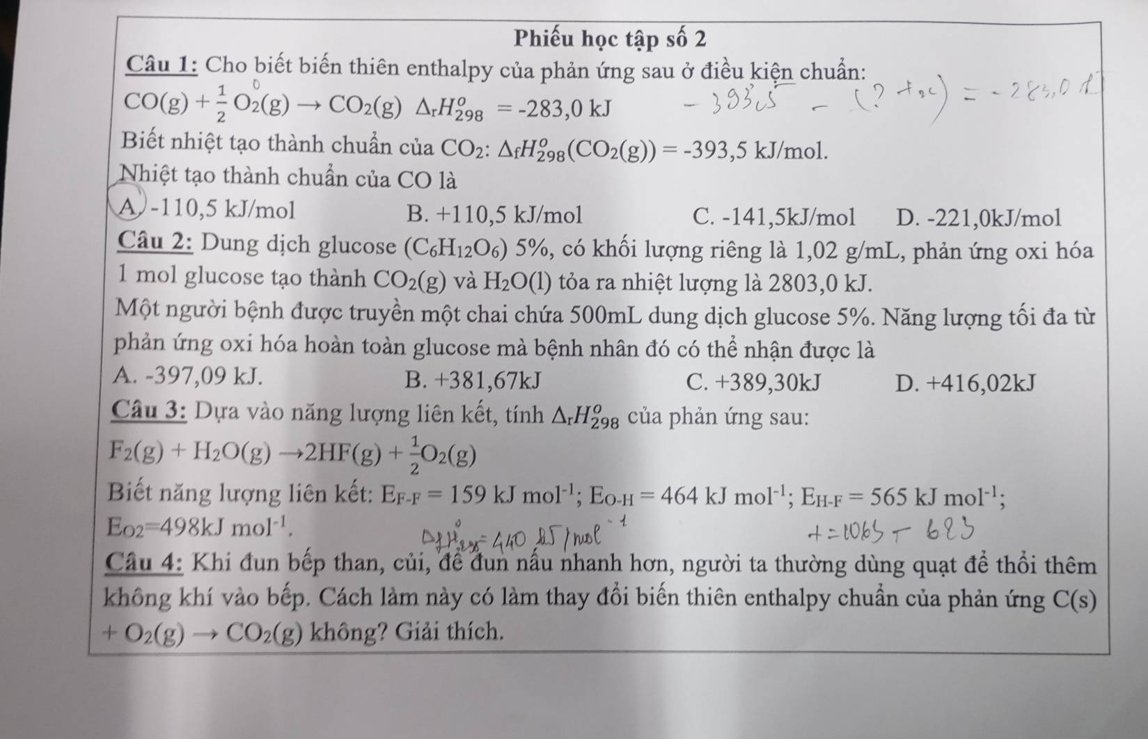 Phiếu học tập số 2
Câu 1: Cho biết biến thiên enthalpy của phản ứng sau ở điều kiện chuẩn:
CO(g)+ 1/2 O_2(g)to CO_2(g)△ _rH_(298)^o=-283,0kJ
Biết nhiệt tạo thành chuẩn của CO_2:△ _fH_(298)^o(CO_2(g))=-393 ,5 kJ/mol.
Nhiệt tạo thành chuẩn của CO là
A -110,5 kJ/mol B. +110,5 kJ/mol C. -141,5kJ/mol D. -221,0kJ/mol
Câu 2: Dung dịch glucose (C_6H_12O_6) 5% 0, có khối lượng riêng là 1,02 g/mL, phản ứng oxi hóa
1 mol glucose tạo thành CO_2(g) và H_2O(1) tỏa ra nhiệt lượng là 2803,0 kJ.
Một người bệnh được truyền một chai chứa 500mL dung dịch glucose 5%. Năng lượng tối đa từ
phản ứng oxi hóa hoàn toàn glucose mà bệnh nhân đó có thể nhận được là
A. -397,09 kJ. B. +381,67kJ C. +389,30kJ D. +416,02kJ
Câu 3: Dựa vào năng lượng liên kết, tính △ _rH_(298)^o của phản ứng sau:
F_2(g)+H_2O(g)to 2HF(g)+ 1/2 O_2(g)
Biết năng lượng liên kết: E_F-F=159kJmol^(-1);E_O-H=464kJmol^(-1);E_H-F=565kJmol^(-1);
E_O2=498kJmol^(-1).
Câu 4: Khi đun bếp than, củi, để đun nấu nhanh hơn, người ta thường dùng quạt để thổi thêm
không khí vào bếp. Cách làm này có làm thay đổi biến thiên enthalpy chuẩn của phản ứng C(s)
+O_2(g)to CO_2(g) không? Giải thích.