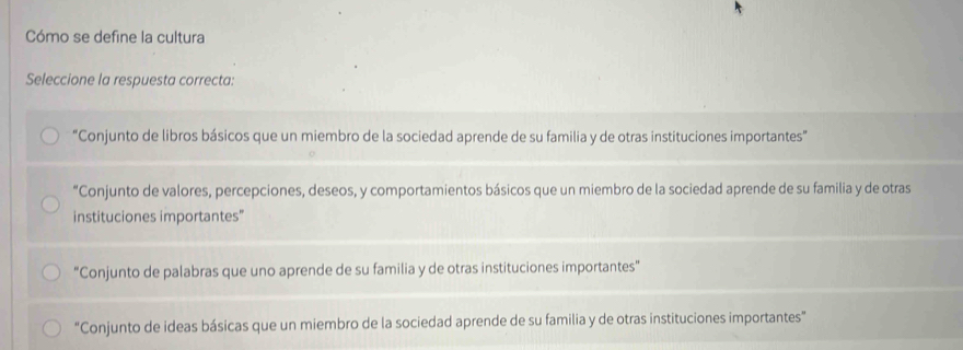 Cómo se define la cultura
Seleccione la respuesta correcta:
“Conjunto de libros básicos que un miembro de la sociedad aprende de su familia y de otras instituciones importantes”
“Conjunto de valores, percepciones, deseos, y comportamientos básicos que un miembro de la sociedad aprende de su familia y de otras
instituciones importantes"
"Conjunto de palabras que uno aprende de su familia y de otras instituciones importantes"
"Conjunto de ideas básicas que un miembro de la sociedad aprende de su familia y de otras instituciones importantes”