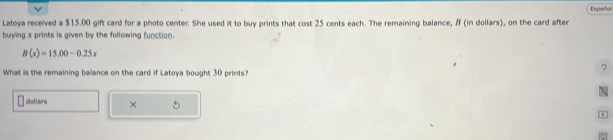 Español 
Latoya received a $15.00 gift card for a photo center. She used it to buy prints that cost 25 cents each. The remaining balance, B (in dollars), on the card after 
buying x prints is given by the following function.
B(x)=15.00-0.25x
What is the remaining balance on the card if Latoya bought 30 prints? 
? 
dollars C 
× 
1