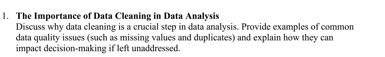 The Importance of Data Cleaning in Data Analysis 
Discuss why data cleaning is a crucial step in data analysis. Provide examples of common 
data quality issues (such as missing values and duplicates) and explain how they can 
impact decision-making if left unaddressed.