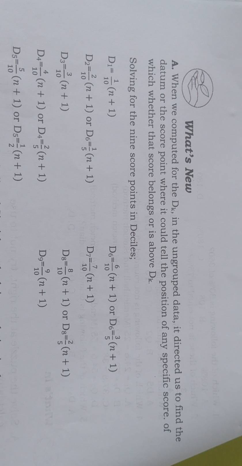 What’s New
A. When we computed for the D_k , in the ungrouped data, it directed us to find the
datum or the score point where it could tell the position of any specific score. of
which whether that score belongs or is above D_k.
Solving for the nine score points in Deciles;
D_1= 1/10 (n+1)
D_6= 6/10 (n+1) or D_6= 3/5 (n+1)
D_2= 2/10 (n+1) or D_6= 1/5 (n+1) D_7= 7/10 (n+1)
D_3= 3/10 (n+1)
D_8= 8/10 (n+1) or D_8= 2/5 (n+1)
D_4= 4/10 (n+1) or D_4= 2/5 (n+1) D_9= 9/10 (n+1)
D_5= 5/10 (n+1) or D_5= 1/2 (n+1)