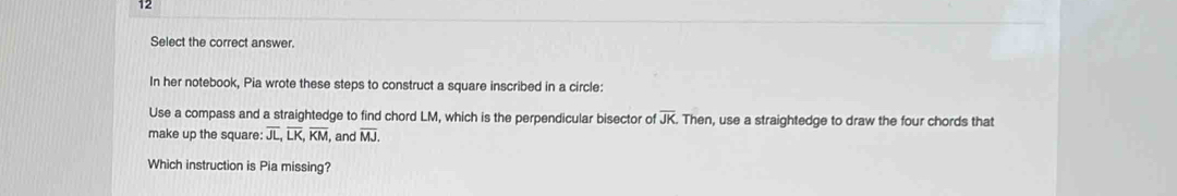 Select the correct answer. 
In her notebook, Pia wrote these steps to construct a square inscribed in a circle: 
Use a compass and a straightedge to find chord LM, which is the perpendicular bisector of overline JK Then, use a straightedge to draw the four chords that 
make up the square: overline JL, overline LK, overline KM , and overline MJ. 
Which instruction is Pia missing?